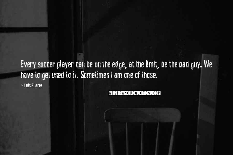 Luis Suarez Quotes: Every soccer player can be on the edge, at the limit, be the bad guy. We have to get used to it. Sometimes I am one of those.