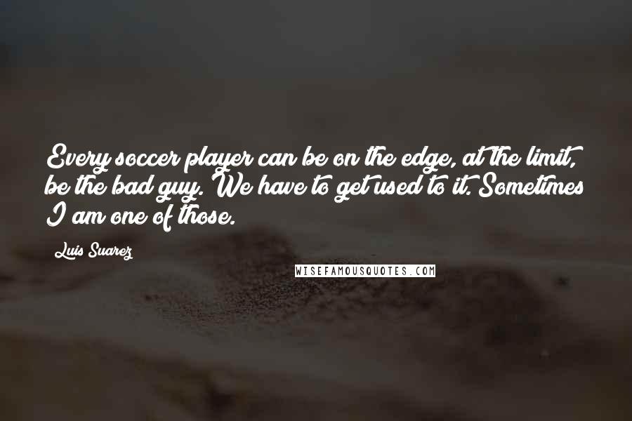 Luis Suarez Quotes: Every soccer player can be on the edge, at the limit, be the bad guy. We have to get used to it. Sometimes I am one of those.