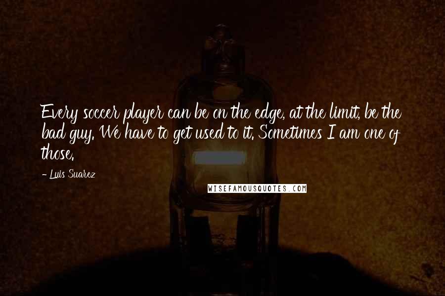 Luis Suarez Quotes: Every soccer player can be on the edge, at the limit, be the bad guy. We have to get used to it. Sometimes I am one of those.