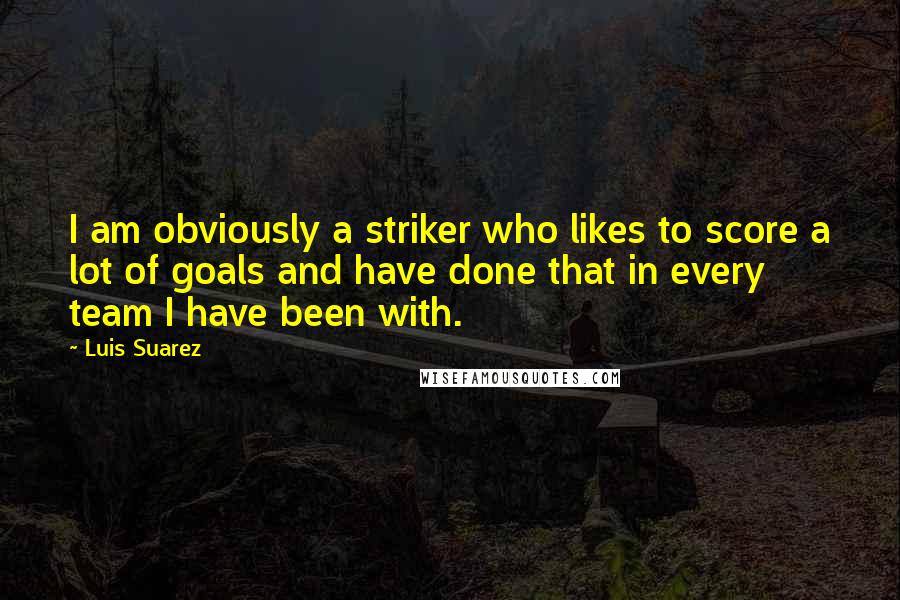 Luis Suarez Quotes: I am obviously a striker who likes to score a lot of goals and have done that in every team I have been with.