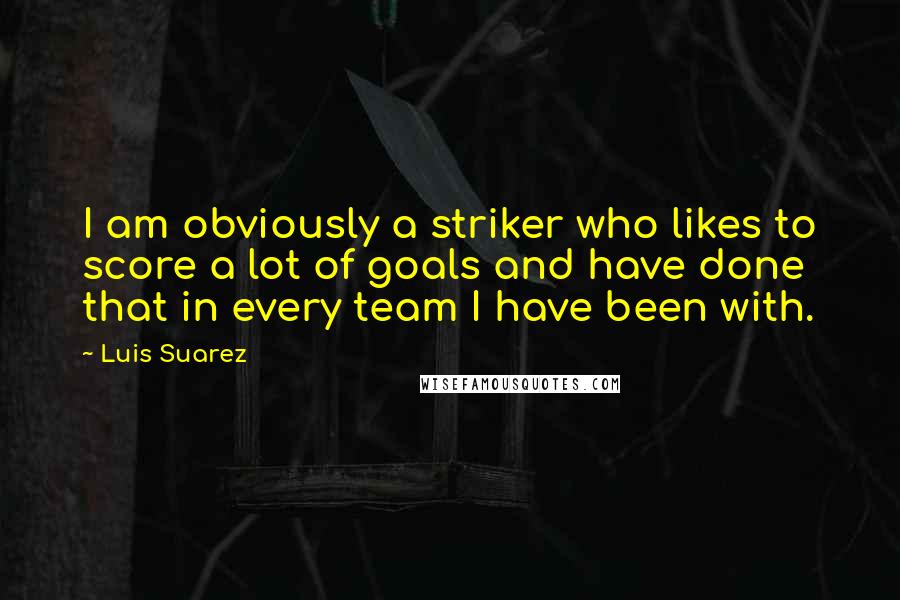 Luis Suarez Quotes: I am obviously a striker who likes to score a lot of goals and have done that in every team I have been with.