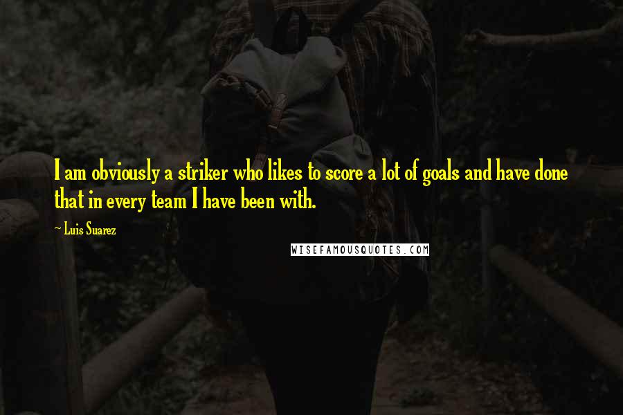 Luis Suarez Quotes: I am obviously a striker who likes to score a lot of goals and have done that in every team I have been with.