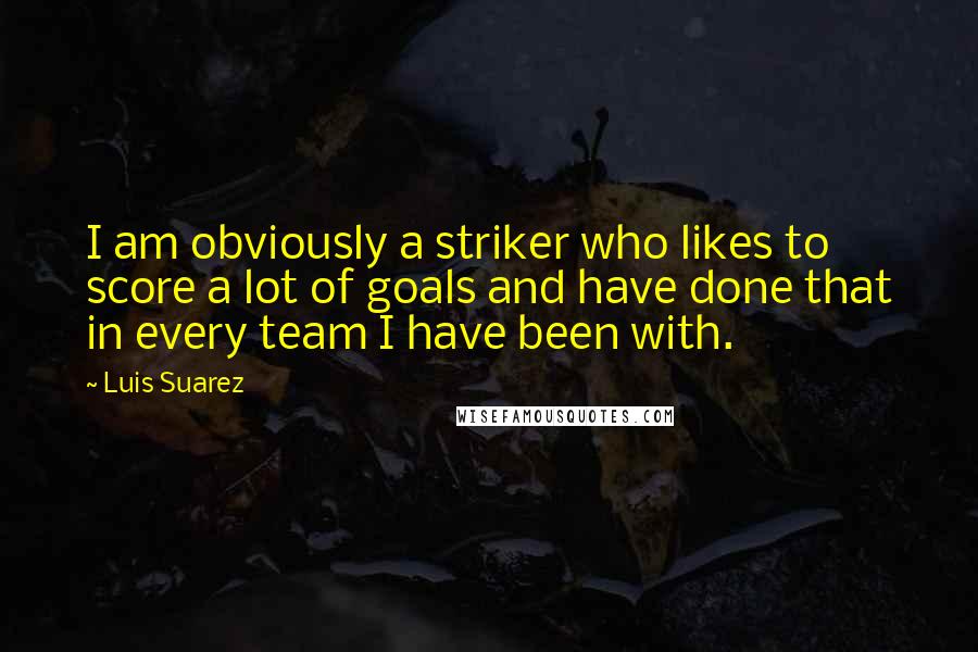 Luis Suarez Quotes: I am obviously a striker who likes to score a lot of goals and have done that in every team I have been with.