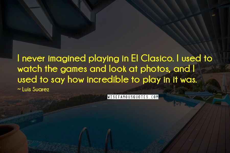 Luis Suarez Quotes: I never imagined playing in El Clasico. I used to watch the games and look at photos, and I used to say how incredible to play in it was.