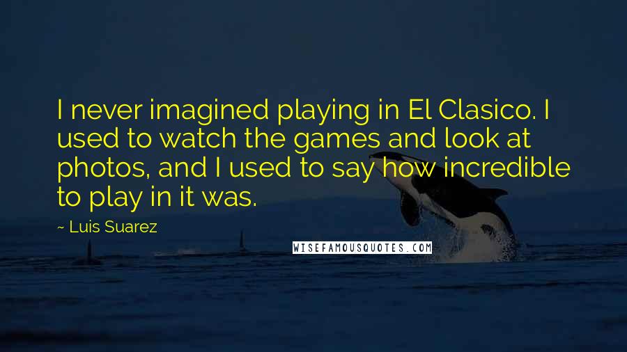 Luis Suarez Quotes: I never imagined playing in El Clasico. I used to watch the games and look at photos, and I used to say how incredible to play in it was.