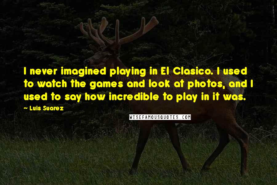 Luis Suarez Quotes: I never imagined playing in El Clasico. I used to watch the games and look at photos, and I used to say how incredible to play in it was.