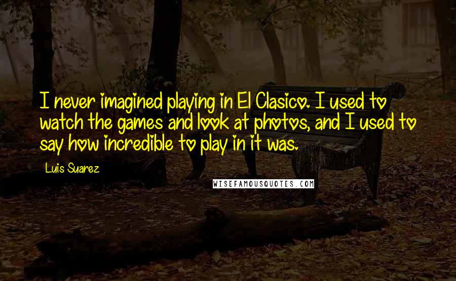 Luis Suarez Quotes: I never imagined playing in El Clasico. I used to watch the games and look at photos, and I used to say how incredible to play in it was.