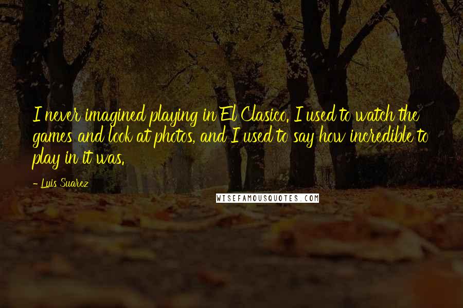 Luis Suarez Quotes: I never imagined playing in El Clasico. I used to watch the games and look at photos, and I used to say how incredible to play in it was.
