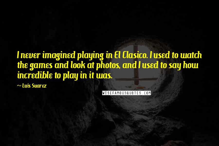 Luis Suarez Quotes: I never imagined playing in El Clasico. I used to watch the games and look at photos, and I used to say how incredible to play in it was.