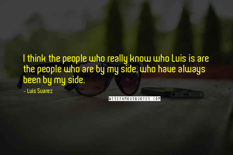 Luis Suarez Quotes: I think the people who really know who Luis is are the people who are by my side, who have always been by my side.