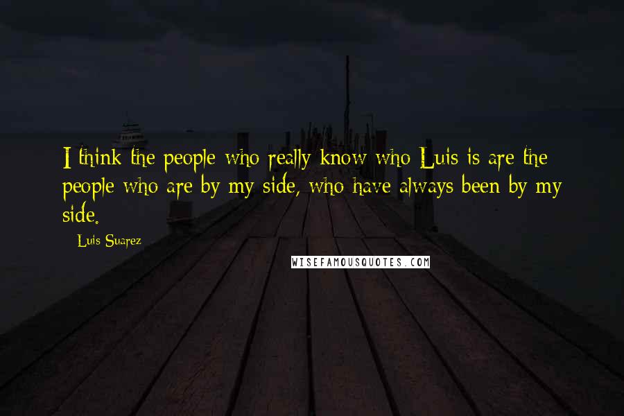 Luis Suarez Quotes: I think the people who really know who Luis is are the people who are by my side, who have always been by my side.