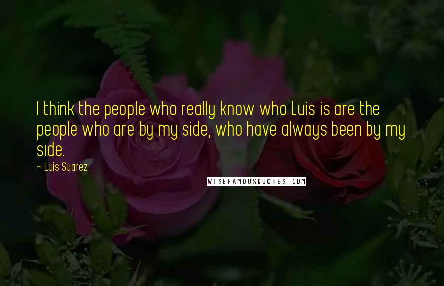 Luis Suarez Quotes: I think the people who really know who Luis is are the people who are by my side, who have always been by my side.