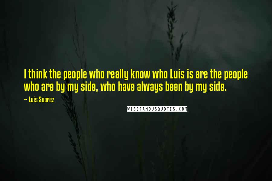 Luis Suarez Quotes: I think the people who really know who Luis is are the people who are by my side, who have always been by my side.