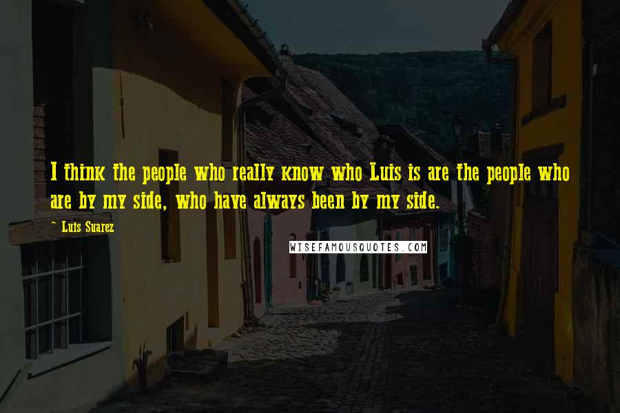 Luis Suarez Quotes: I think the people who really know who Luis is are the people who are by my side, who have always been by my side.