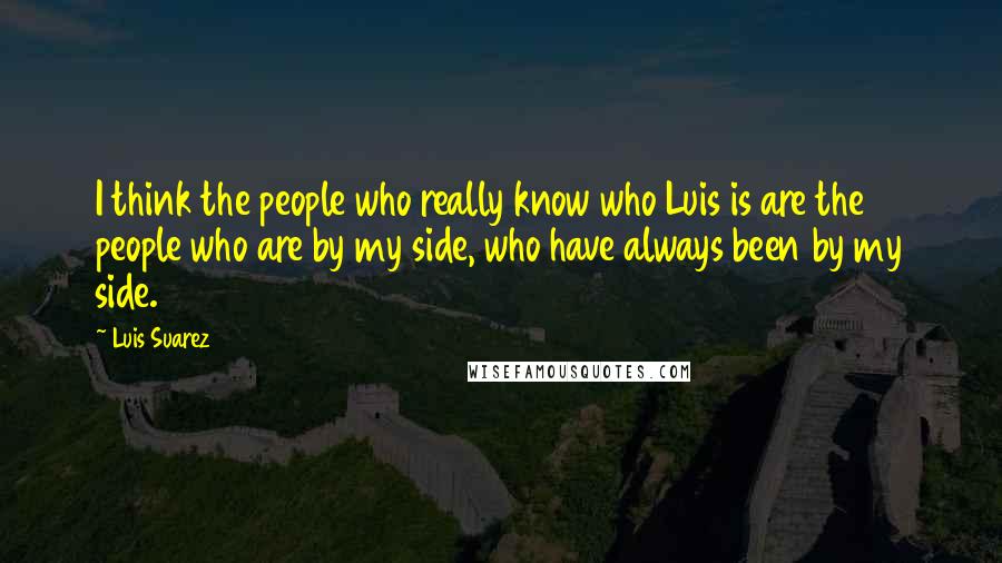 Luis Suarez Quotes: I think the people who really know who Luis is are the people who are by my side, who have always been by my side.