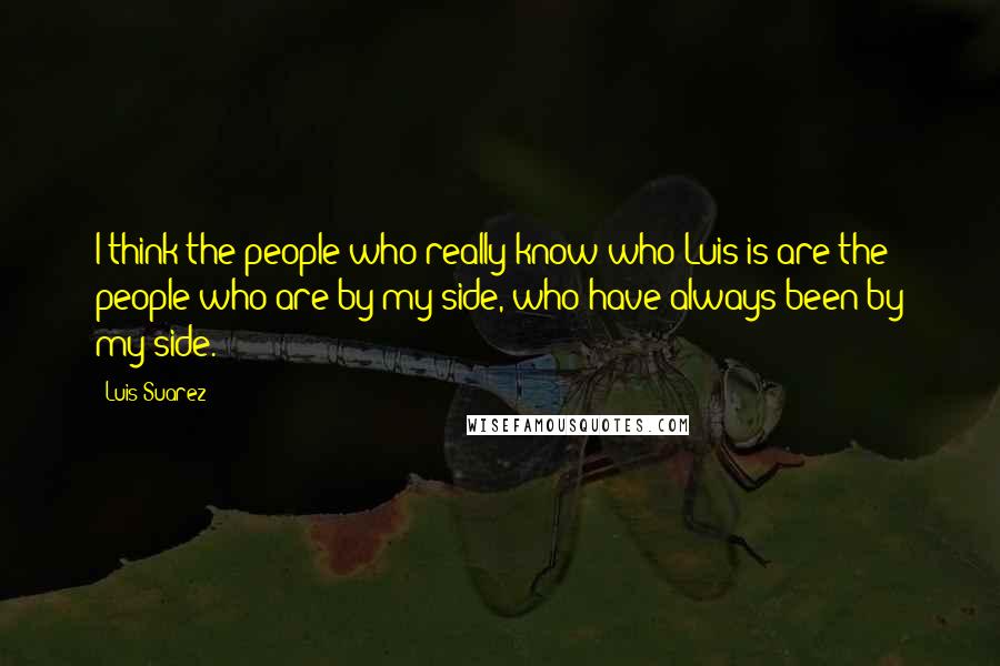 Luis Suarez Quotes: I think the people who really know who Luis is are the people who are by my side, who have always been by my side.