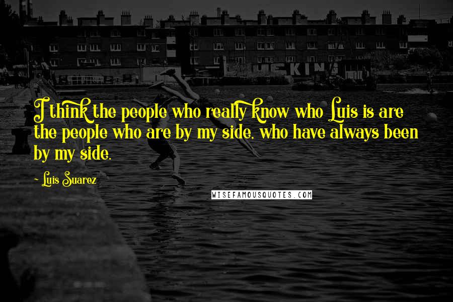 Luis Suarez Quotes: I think the people who really know who Luis is are the people who are by my side, who have always been by my side.