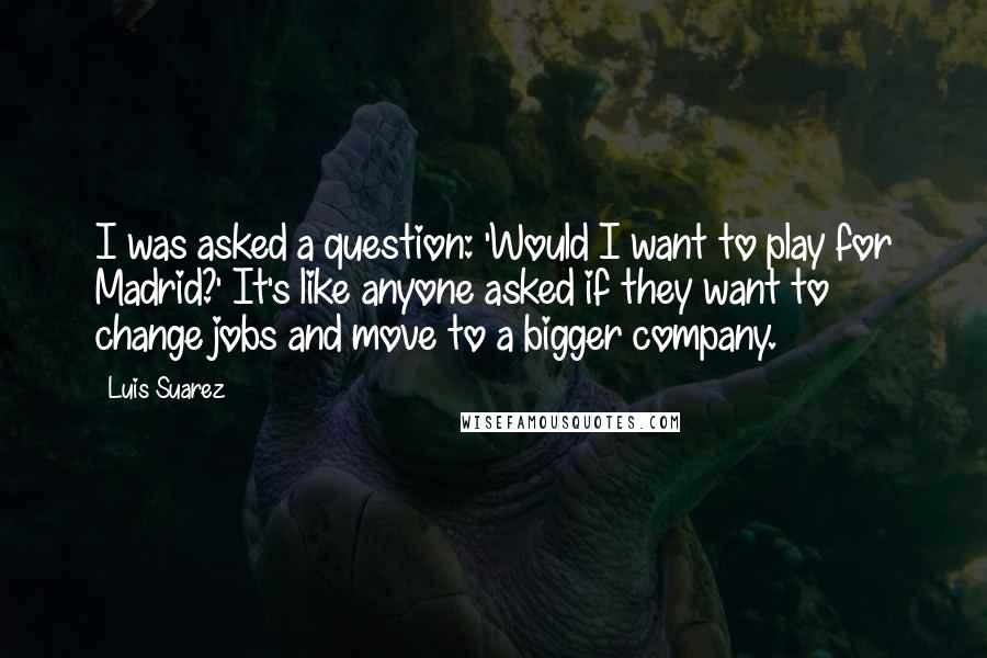 Luis Suarez Quotes: I was asked a question: 'Would I want to play for Madrid?' It's like anyone asked if they want to change jobs and move to a bigger company.