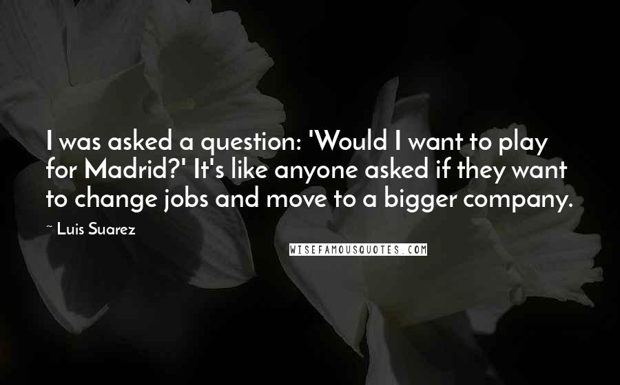 Luis Suarez Quotes: I was asked a question: 'Would I want to play for Madrid?' It's like anyone asked if they want to change jobs and move to a bigger company.