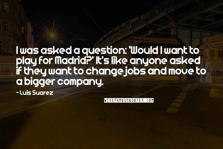 Luis Suarez Quotes: I was asked a question: 'Would I want to play for Madrid?' It's like anyone asked if they want to change jobs and move to a bigger company.