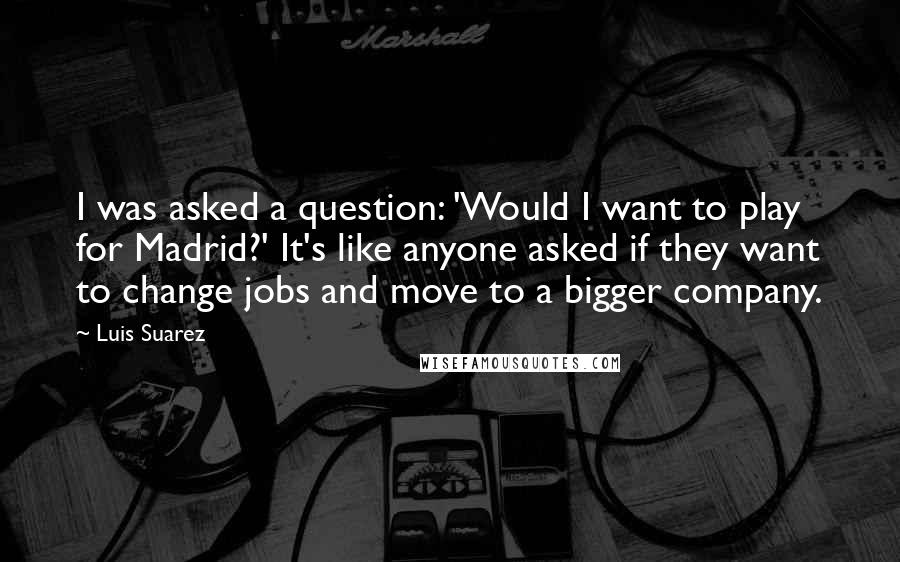 Luis Suarez Quotes: I was asked a question: 'Would I want to play for Madrid?' It's like anyone asked if they want to change jobs and move to a bigger company.