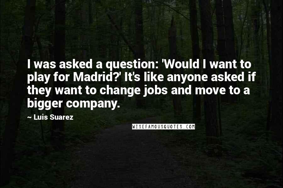 Luis Suarez Quotes: I was asked a question: 'Would I want to play for Madrid?' It's like anyone asked if they want to change jobs and move to a bigger company.