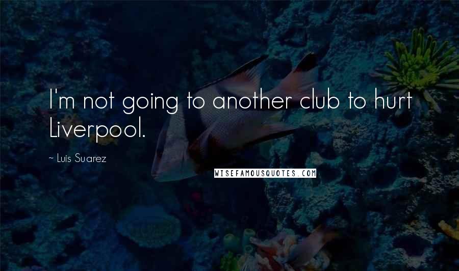 Luis Suarez Quotes: I'm not going to another club to hurt Liverpool.