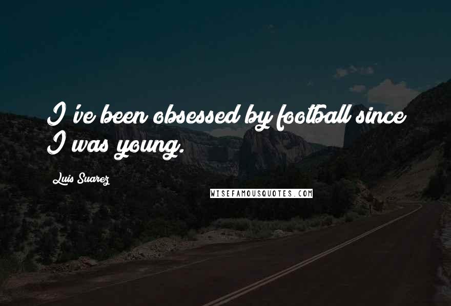 Luis Suarez Quotes: I've been obsessed by football since I was young.