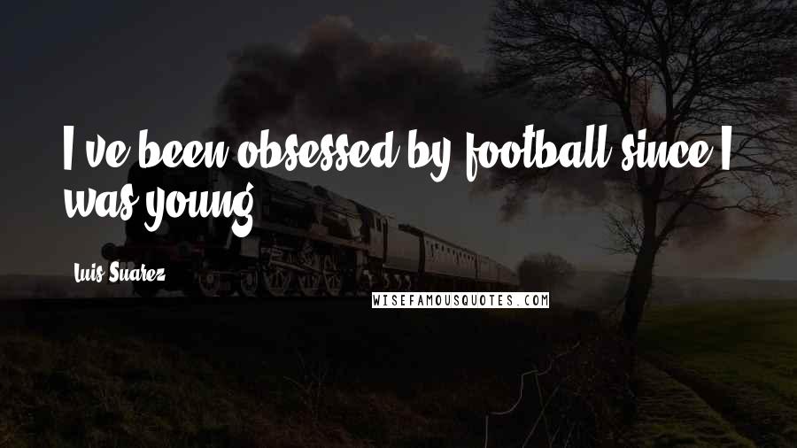 Luis Suarez Quotes: I've been obsessed by football since I was young.