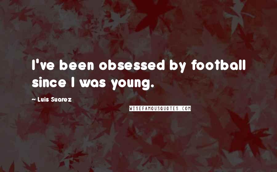 Luis Suarez Quotes: I've been obsessed by football since I was young.