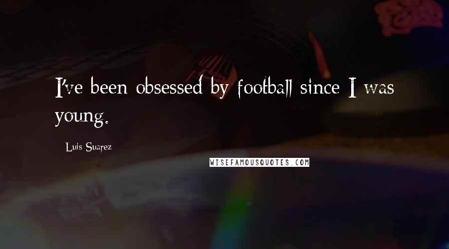 Luis Suarez Quotes: I've been obsessed by football since I was young.