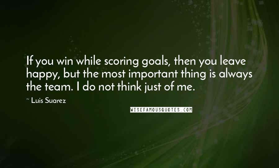 Luis Suarez Quotes: If you win while scoring goals, then you leave happy, but the most important thing is always the team. I do not think just of me.