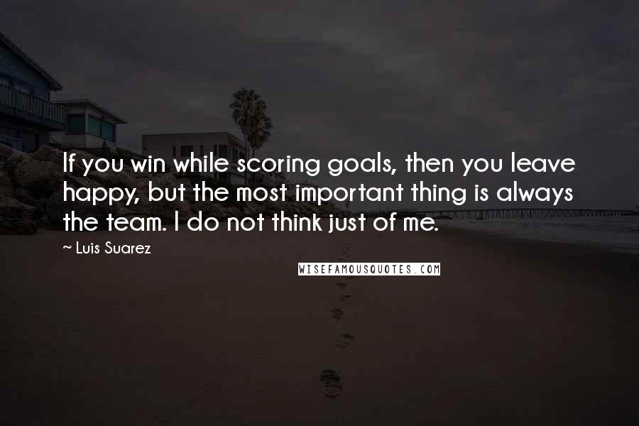 Luis Suarez Quotes: If you win while scoring goals, then you leave happy, but the most important thing is always the team. I do not think just of me.