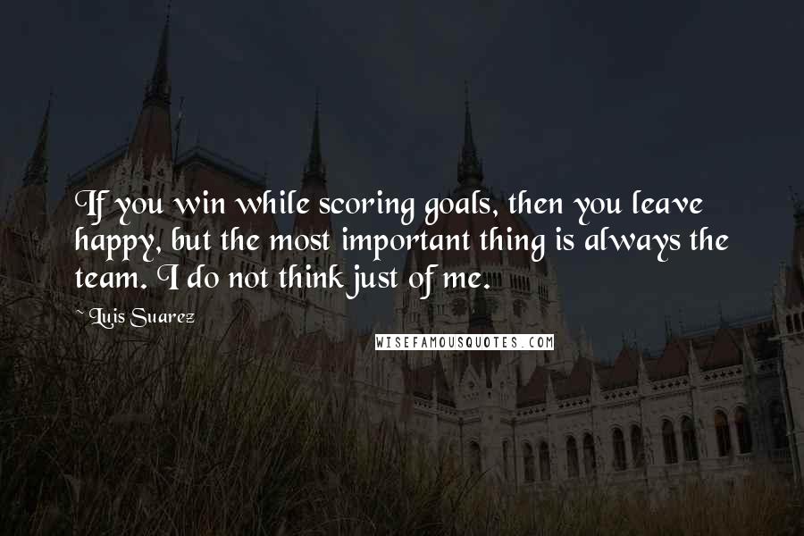 Luis Suarez Quotes: If you win while scoring goals, then you leave happy, but the most important thing is always the team. I do not think just of me.