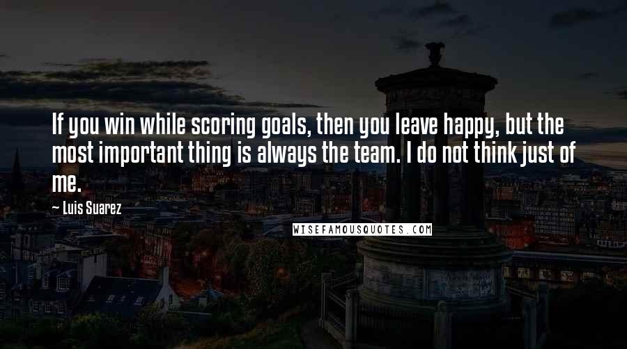 Luis Suarez Quotes: If you win while scoring goals, then you leave happy, but the most important thing is always the team. I do not think just of me.