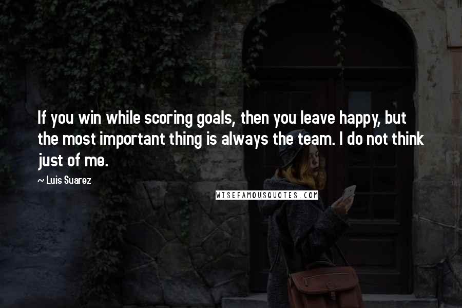 Luis Suarez Quotes: If you win while scoring goals, then you leave happy, but the most important thing is always the team. I do not think just of me.