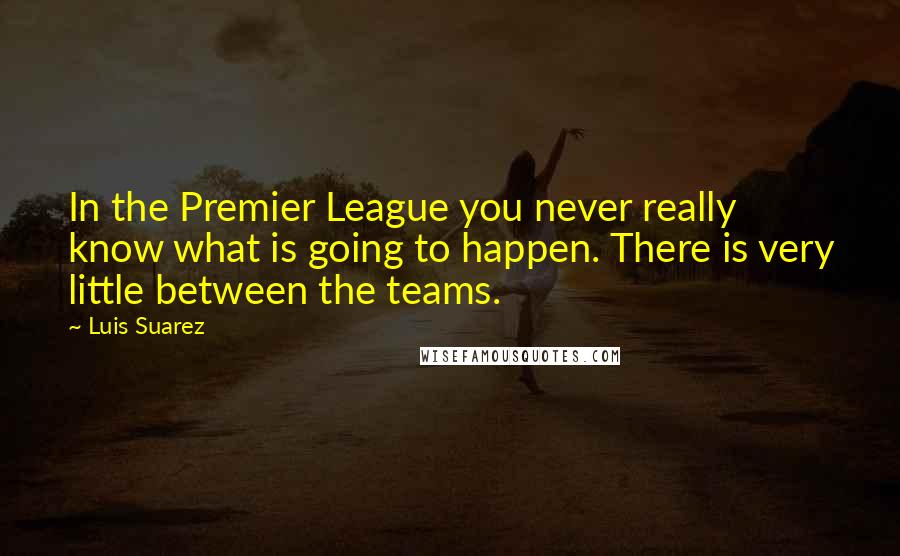 Luis Suarez Quotes: In the Premier League you never really know what is going to happen. There is very little between the teams.