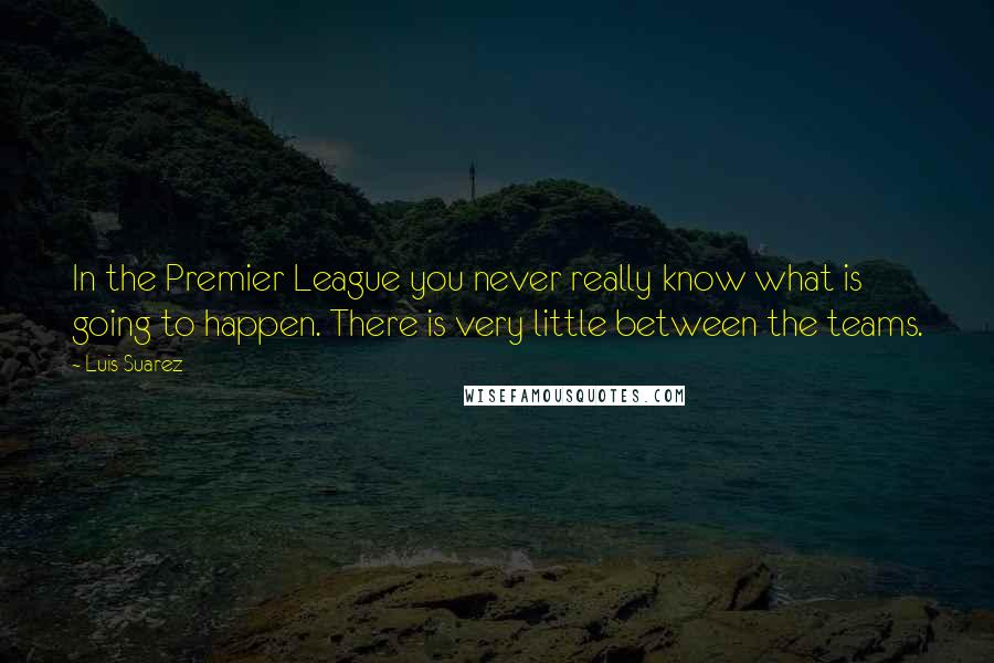 Luis Suarez Quotes: In the Premier League you never really know what is going to happen. There is very little between the teams.