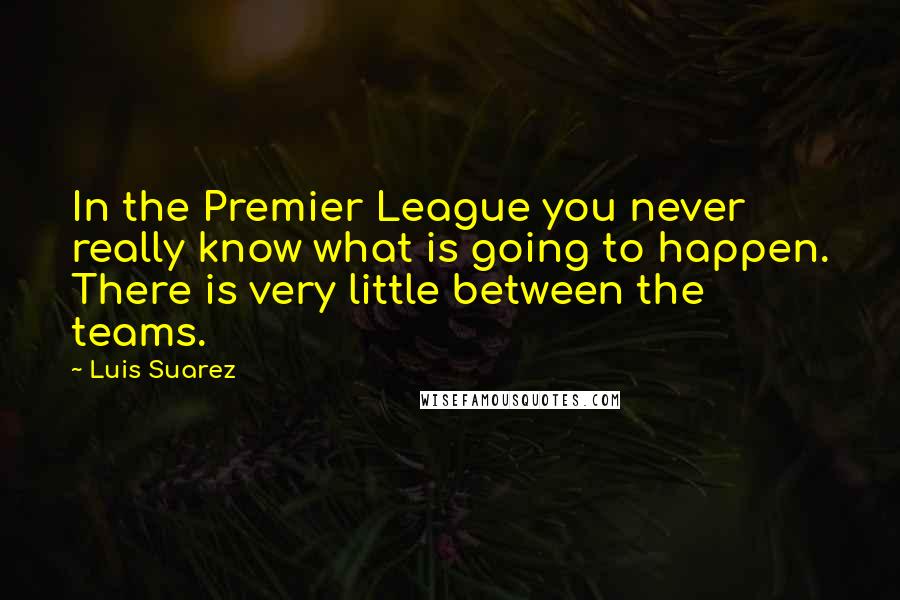 Luis Suarez Quotes: In the Premier League you never really know what is going to happen. There is very little between the teams.