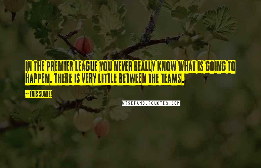 Luis Suarez Quotes: In the Premier League you never really know what is going to happen. There is very little between the teams.