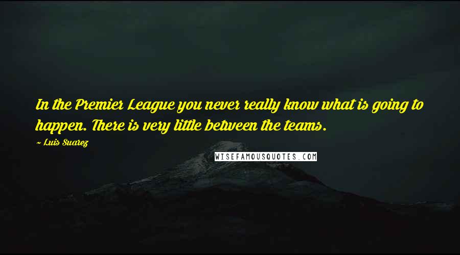 Luis Suarez Quotes: In the Premier League you never really know what is going to happen. There is very little between the teams.