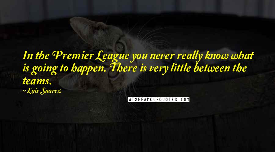 Luis Suarez Quotes: In the Premier League you never really know what is going to happen. There is very little between the teams.