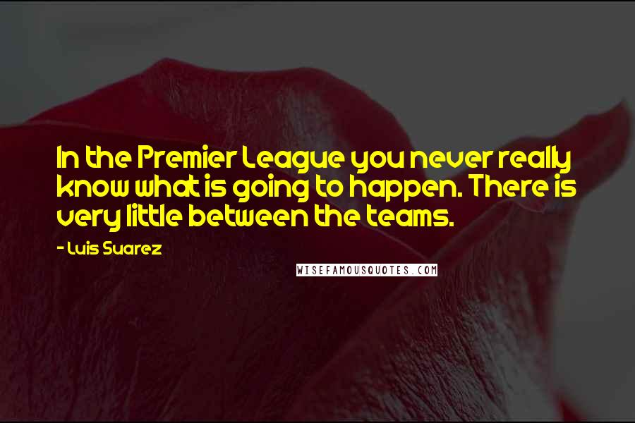 Luis Suarez Quotes: In the Premier League you never really know what is going to happen. There is very little between the teams.