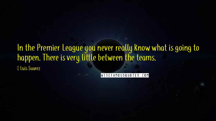 Luis Suarez Quotes: In the Premier League you never really know what is going to happen. There is very little between the teams.