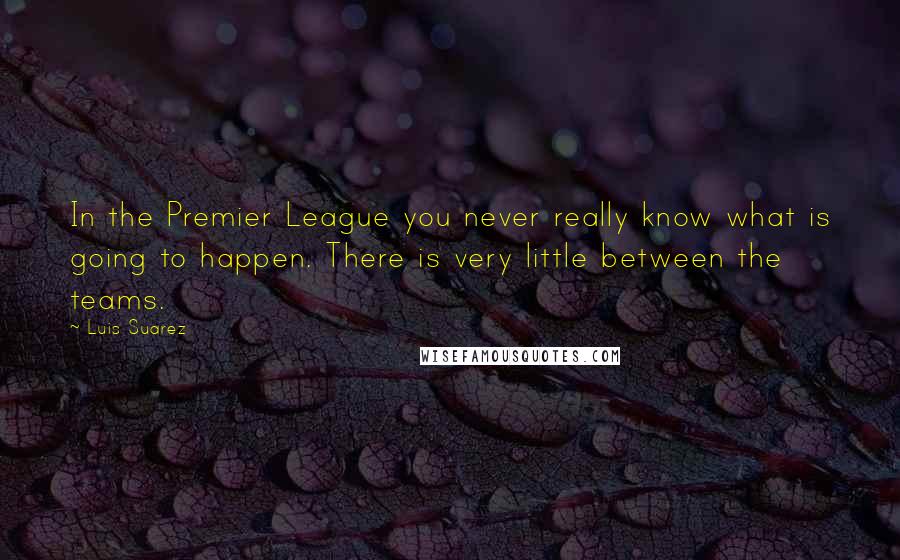 Luis Suarez Quotes: In the Premier League you never really know what is going to happen. There is very little between the teams.