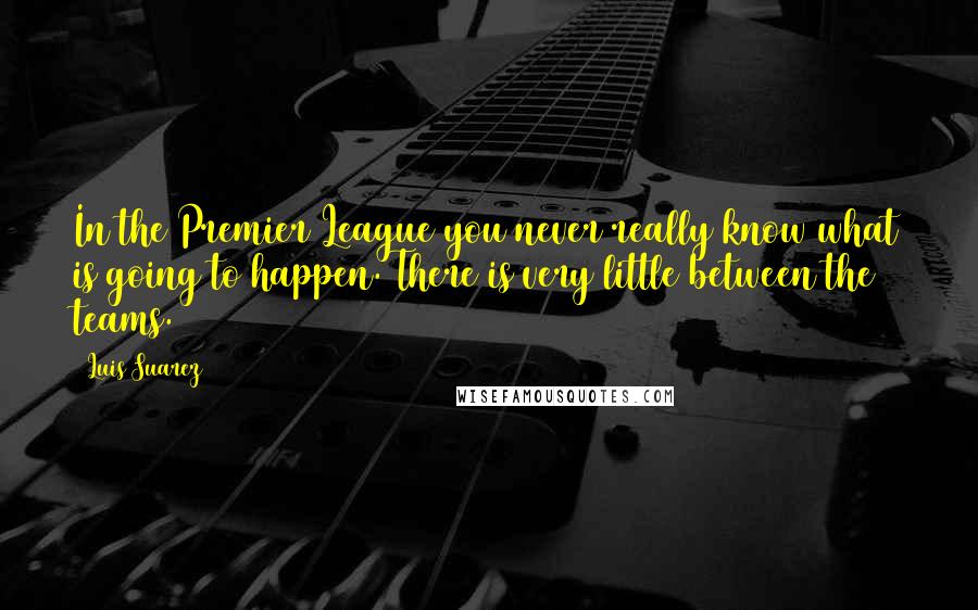 Luis Suarez Quotes: In the Premier League you never really know what is going to happen. There is very little between the teams.