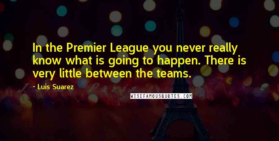 Luis Suarez Quotes: In the Premier League you never really know what is going to happen. There is very little between the teams.