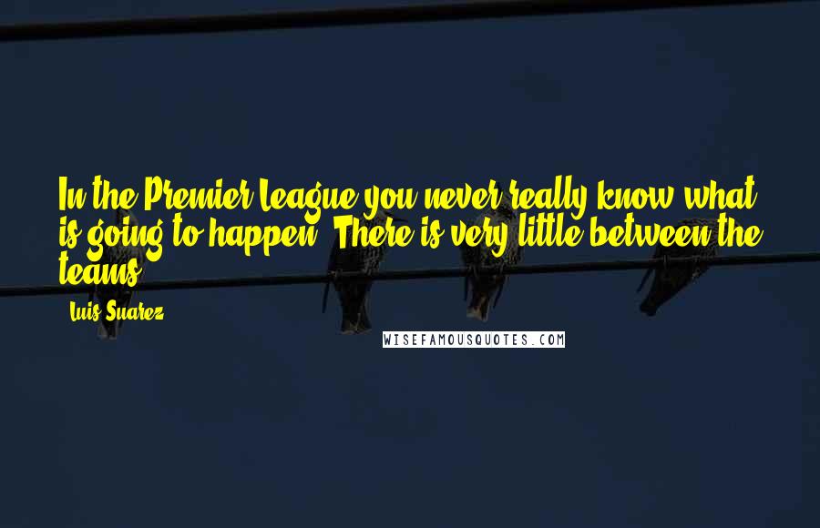 Luis Suarez Quotes: In the Premier League you never really know what is going to happen. There is very little between the teams.