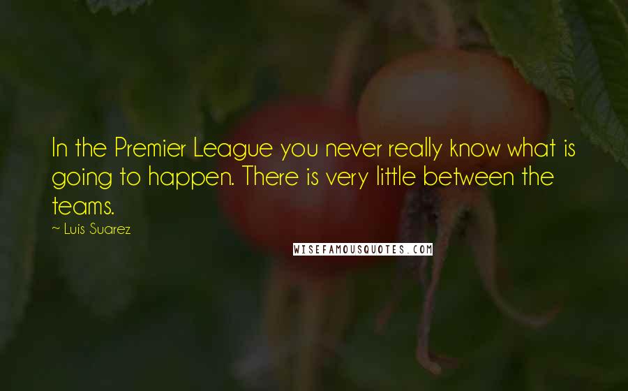 Luis Suarez Quotes: In the Premier League you never really know what is going to happen. There is very little between the teams.