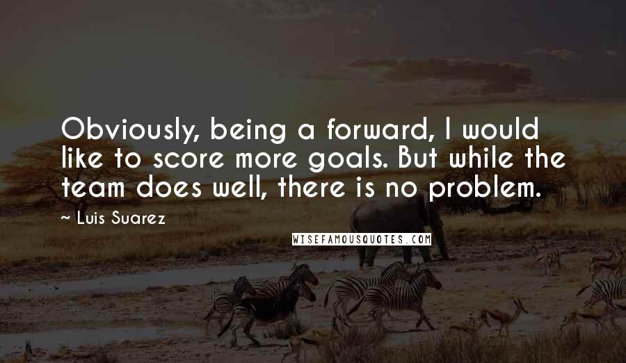 Luis Suarez Quotes: Obviously, being a forward, I would like to score more goals. But while the team does well, there is no problem.